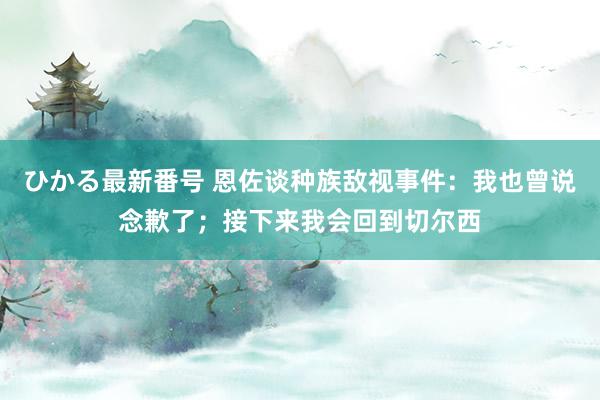 ひかる最新番号 恩佐谈种族敌视事件：我也曾说念歉了；接下来我会回到切尔西