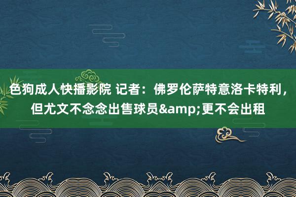 色狗成人快播影院 记者：佛罗伦萨特意洛卡特利，但尤文不念念出售球员&更不会出租