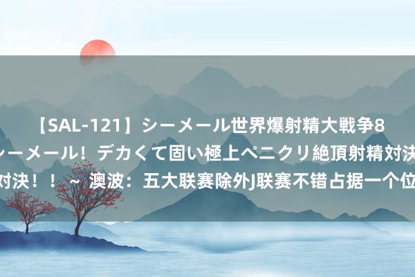 【SAL-121】シーメール世界爆射精大戦争8時間 ～国内＆金髪S級シーメール！デカくて固い極上ペニクリ絶頂射精対決！！～ 澳波：五大联赛除外J联赛不错占据一个位置 咱们领路俗寻找球员