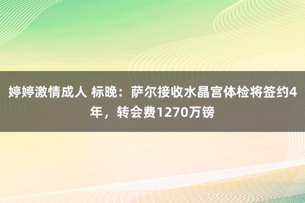 婷婷激情成人 标晚：萨尔接收水晶宫体检将签约4年，转会费1270万镑