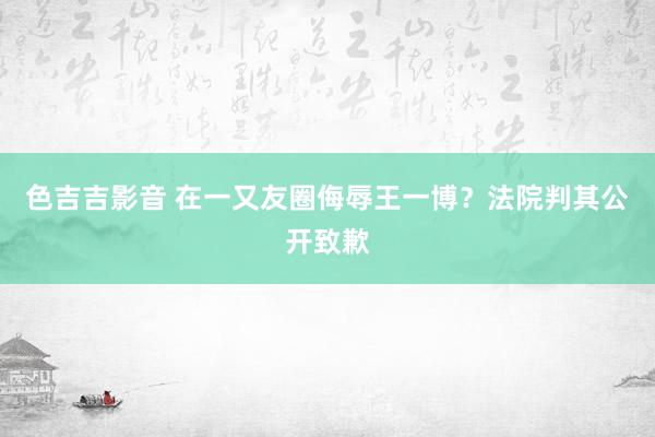 色吉吉影音 在一又友圈侮辱王一博？法院判其公开致歉