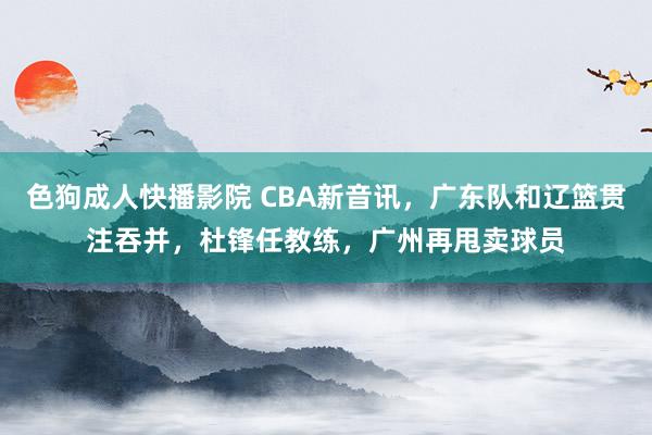 色狗成人快播影院 CBA新音讯，广东队和辽篮贯注吞并，杜锋任教练，广州再甩卖球员