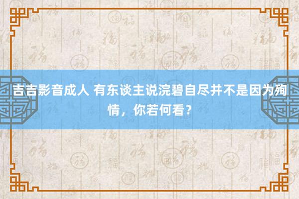 吉吉影音成人 有东谈主说浣碧自尽并不是因为殉情，你若何看？