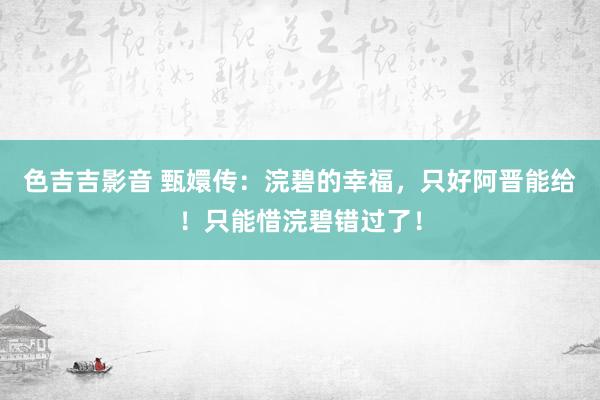 色吉吉影音 甄嬛传：浣碧的幸福，只好阿晋能给！只能惜浣碧错过了！