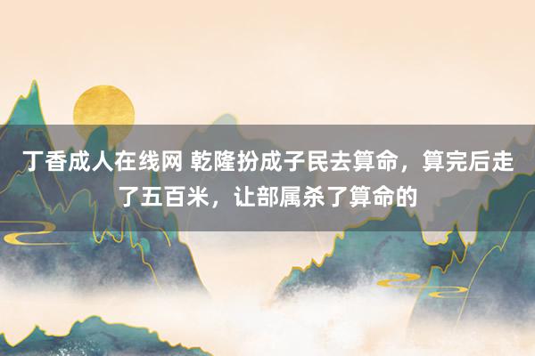 丁香成人在线网 乾隆扮成子民去算命，算完后走了五百米，让部属杀了算命的