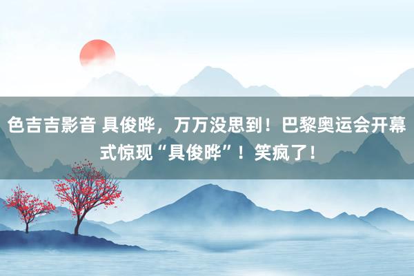 色吉吉影音 具俊晔，万万没思到！巴黎奥运会开幕式惊现“具俊晔”！笑疯了！