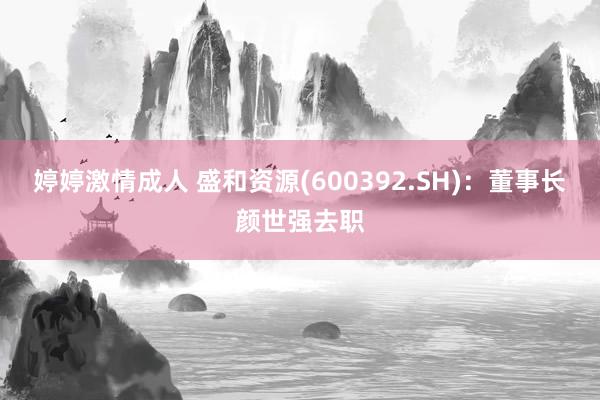 婷婷激情成人 盛和资源(600392.SH)：董事长颜世强去职