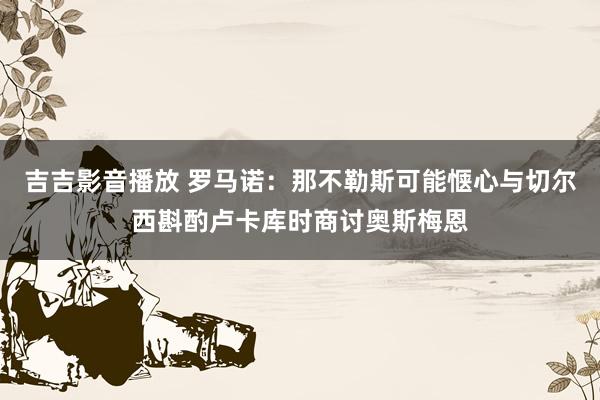 吉吉影音播放 罗马诺：那不勒斯可能惬心与切尔西斟酌卢卡库时商讨奥斯梅恩