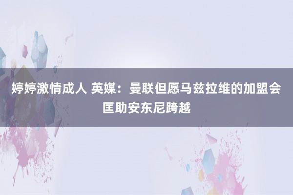 婷婷激情成人 英媒：曼联但愿马兹拉维的加盟会匡助安东尼跨越