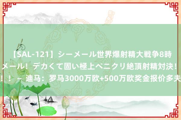 【SAL-121】シーメール世界爆射精大戦争8時間 ～国内＆金髪S級シーメール！デカくて固い極上ペニクリ絶頂射精対決！！～ 迪马：罗马3000万欧+500万欧奖金报价多夫比克，若被拒却将提价