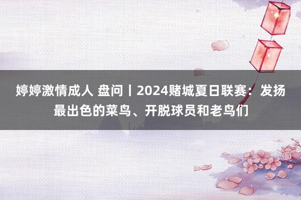 婷婷激情成人 盘问丨2024赌城夏日联赛：发扬最出色的菜鸟、开脱球员和老鸟们