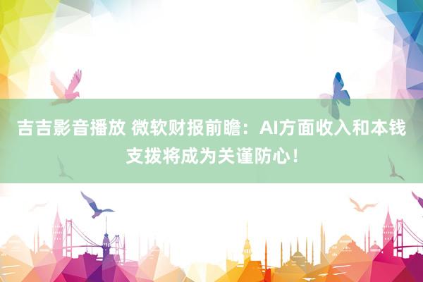 吉吉影音播放 微软财报前瞻：AI方面收入和本钱支拨将成为关谨防心！