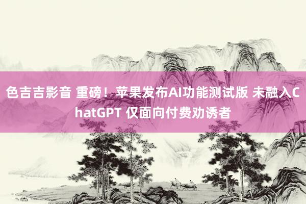 色吉吉影音 重磅！苹果发布AI功能测试版 未融入ChatGPT 仅面向付费劝诱者