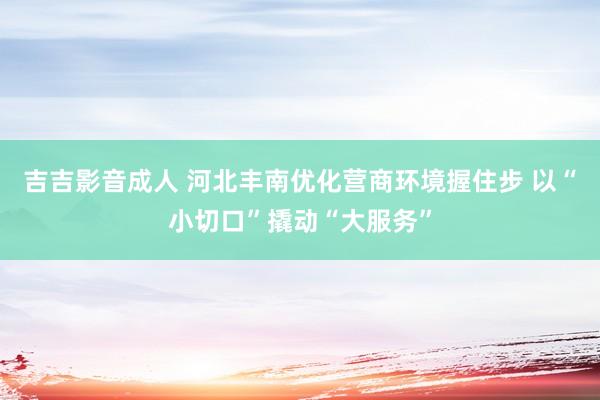 吉吉影音成人 河北丰南优化营商环境握住步 以“小切口”撬动“大服务”