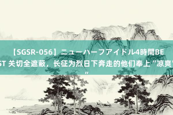 【SGSR-056】ニューハーフアイドル4時間BEST 关切全遮蔽，长征为烈日下奔走的他们奉上“凉爽”