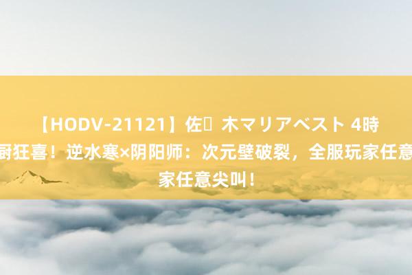 【HODV-21121】佐々木マリアベスト 4時間 双厨狂喜！逆水寒×阴阳师：次元壁破裂，全服玩家任意尖叫！