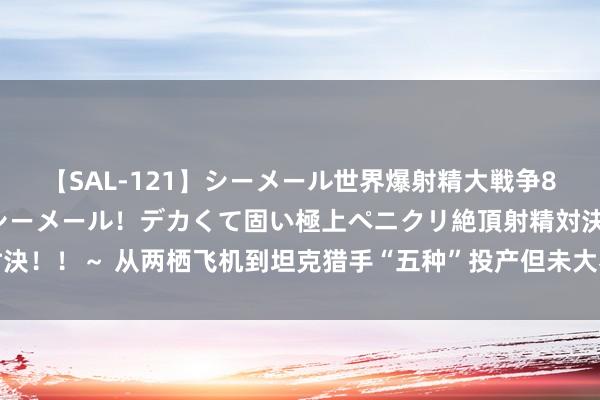 【SAL-121】シーメール世界爆射精大戦争8時間 ～国内＆金髪S級シーメール！デカくて固い極上ペニクリ絶頂射精対決！！～ 从两栖飞机到坦克猎手“五种”投产但未大界限分娩的苏联军用飞机