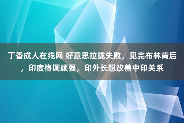 丁香成人在线网 好意思拉拢失败，见完布林肯后，印度格调顽强，印外长想改善中印关系