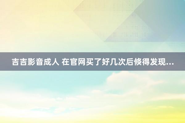 吉吉影音成人 在官网买了好几次后倏得发现...