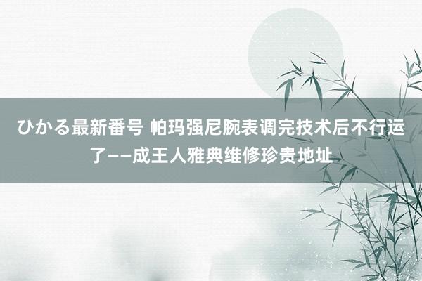 ひかる最新番号 帕玛强尼腕表调完技术后不行运了——成王人雅典维修珍贵地址