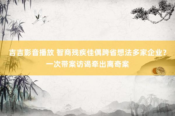 吉吉影音播放 智商残疾佳偶跨省想法多家企业？一次带案访谒牵出离奇案