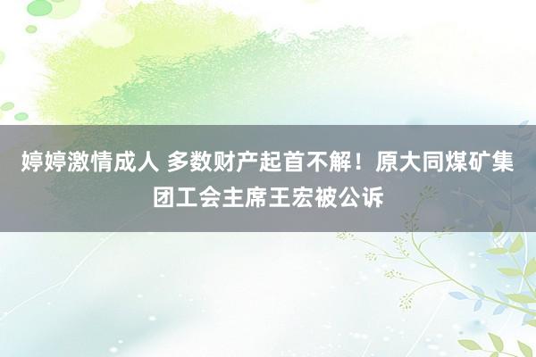 婷婷激情成人 多数财产起首不解！原大同煤矿集团工会主席王宏被公诉