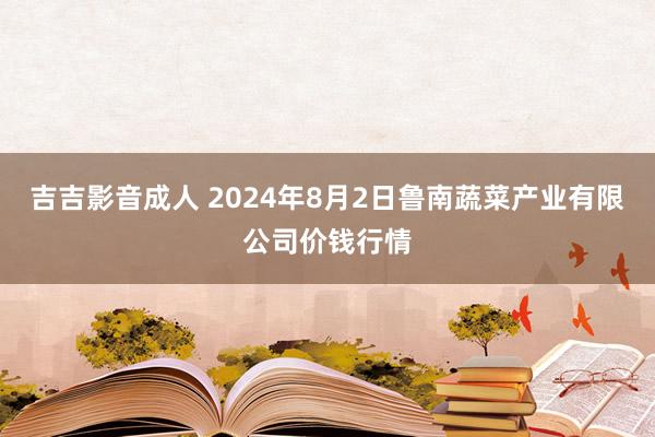 吉吉影音成人 2024年8月2日鲁南蔬菜产业有限公司价钱行情