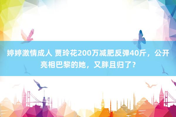 婷婷激情成人 贾玲花200万减肥反弹40斤，公开亮相巴黎的她，又胖且归了？