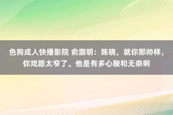 色狗成人快播影院 俞灏明：陈晓，就你那帅样，你戏路太窄了。他是有多心酸和无奈啊