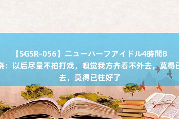 【SGSR-056】ニューハーフアイドル4時間BEST 陈晓：以后尽量不拍打戏，嗅觉我方齐看不外去，莫得已往好了