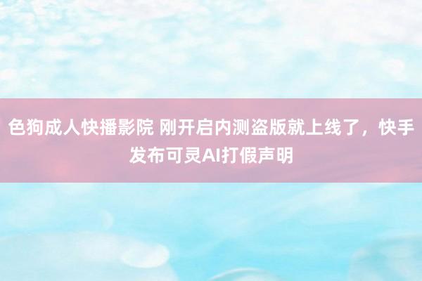 色狗成人快播影院 刚开启内测盗版就上线了，快手发布可灵AI打假声明