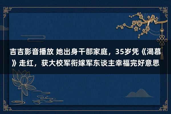 吉吉影音播放 她出身干部家庭，35岁凭《渴慕》走红，获大校军衔嫁军东谈主幸福完好意思