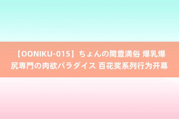 【OONIKU-015】ちょんの間豊満俗 爆乳爆尻専門の肉欲パラダイス 百花奖系列行为开幕