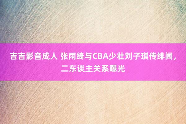 吉吉影音成人 张雨绮与CBA少壮刘子琪传绯闻，二东谈主关系曝光