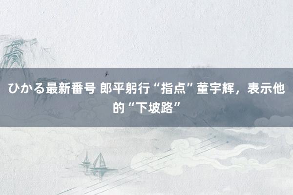 ひかる最新番号 郎平躬行“指点”董宇辉，表示他的“下坡路”