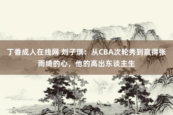 丁香成人在线网 刘子琪：从CBA次轮秀到赢得张雨绮的心，他的高出东谈主生