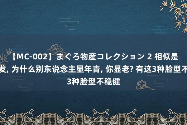 【MC-002】まぐろ物産コレクション 2 相似是剪短发， 为什么别东说念主显年青， 你显老? 有这3种脸型不稳健