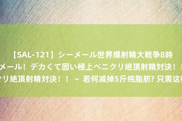 【SAL-121】シーメール世界爆射精大戦争8時間 ～国内＆金髪S級シーメール！デカくて固い極上ペニクリ絶頂射精対決！！～ 若何减掉5斤纯脂肪? 只需这样作念