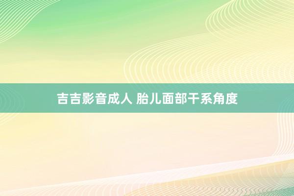 吉吉影音成人 胎儿面部干系角度