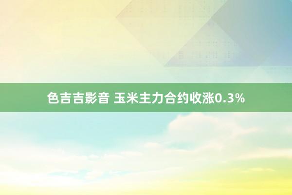 色吉吉影音 玉米主力合约收涨0.3%