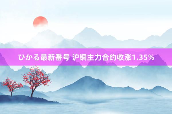 ひかる最新番号 沪铜主力合约收涨1.35%