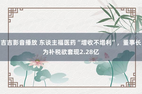 吉吉影音播放 东谈主福医药“增收不增利”，董事长为补税欲套现2.28亿