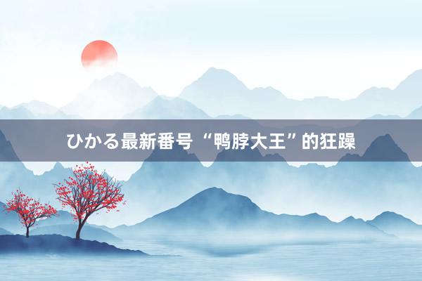 ひかる最新番号 “鸭脖大王”的狂躁