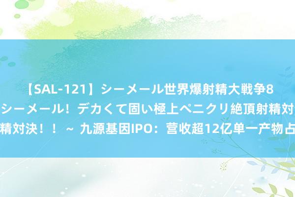 【SAL-121】シーメール世界爆射精大戦争8時間 ～国内＆金髪S級シーメール！デカくて固い極上ペニクリ絶頂射精対決！！～ 九源基因IPO：营收超12亿单一产物占比高，押注减肥神药