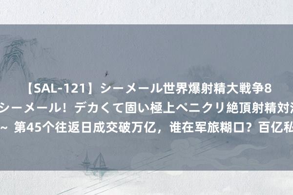 【SAL-121】シーメール世界爆射精大戦争8時間 ～国内＆金髪S級シーメール！デカくて固い極上ペニクリ絶頂射精対決！！～ 第45个往返日成交破万亿，谁在军旅糊口？百亿私募仓位下落，也有机构伺隙出击