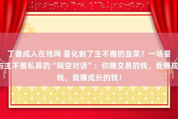 丁香成人在线网 量化割了主不雅的韭菜？一场量化私募与主不雅私募的“隔空对话”：你赚交易的钱，我赚成长的钱！