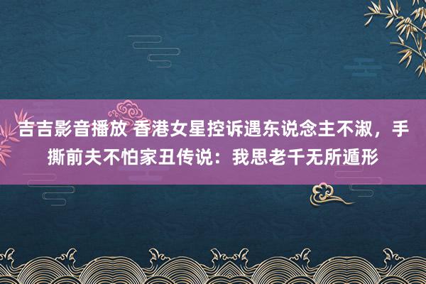 吉吉影音播放 香港女星控诉遇东说念主不淑，手撕前夫不怕家丑传说：我思老千无所遁形