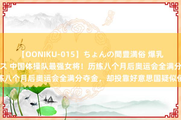 【OONIKU-015】ちょんの間豊満俗 爆乳爆尻専門の肉欲パラダイス 中国体操队最强女将！历练八个月后奥运会全满分夺金，却投靠好意思国疑似侨民