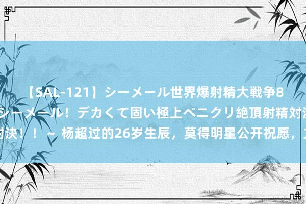 【SAL-121】シーメール世界爆射精大戦争8時間 ～国内＆金髪S級シーメール！デカくて固い極上ペニクリ絶頂射精対決！！～ 杨超过的26岁生辰，莫得明星公开祝愿，文娱圈酸甜苦辣就出来了