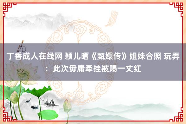 丁香成人在线网 颖儿晒《甄嬛传》姐妹合照 玩弄：此次毋庸牵挂被赐一丈红